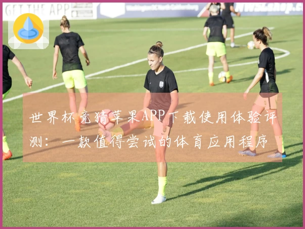 世界杯竞猜苹果APP下载使用体验评测：一款值得尝试的体育应用程序